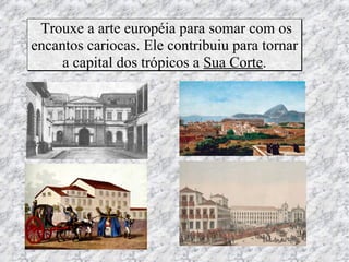 Trouxe a arte européia para somar com os
encantos cariocas. Ele contribuiu para tornar
     a capital dos trópicos a Sua Corte.
 