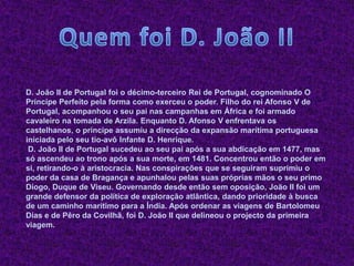 D. João II de Portugal foi o décimo-terceiro Rei de Portugal, cognominado O
Príncipe Perfeito pela forma como exerceu o poder. Filho do rei Afonso V de
Portugal, acompanhou o seu pai nas campanhas em África e foi armado
cavaleiro na tomada de Arzila. Enquanto D. Afonso V enfrentava os
castelhanos, o príncipe assumiu a direcção da expansão marítima portuguesa
iniciada pelo seu tio-avô Infante D. Henrique.
 D. João II de Portugal sucedeu ao seu pai após a sua abdicação em 1477, mas
só ascendeu ao trono após a sua morte, em 1481. Concentrou então o poder em
si, retirando-o à aristocracia. Nas conspirações que se seguiram suprimiu o
poder da casa de Bragança e apunhalou pelas suas próprias mãos o seu primo
Diogo, Duque de Viseu. Governando desde então sem oposição, João II foi um
grande defensor da política de exploração atlântica, dando prioridade à busca
de um caminho marítimo para a Índia. Após ordenar as viagens de Bartolomeu
Dias e de Pêro da Covilhã, foi D. João II que delineou o projecto da primeira
viagem.
 