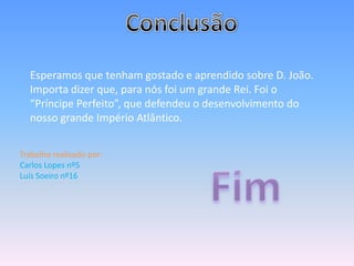 Esperamos que tenham gostado e aprendido sobre D. João.
  Importa dizer que, para nós foi um grande Rei. Foi o
  “Príncipe Perfeito”, que defendeu o desenvolvimento do
  nosso grande Império Atlântico.


Trabalho realizado por:
Carlos Lopes nº5
Luís Soeiro nº16
 