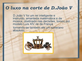 O luxo na corte de D.João VD.João V foi um reiinteligente e instruído, amantedamatemática e damúsica, obstinadonasdecisões, tomoupormodeloLuís XIV rei de Françatornando-se tambemele um soberanoabsoluto.