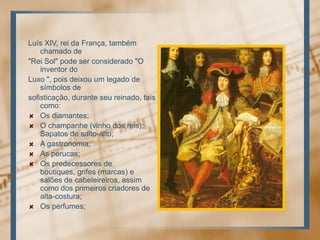 Luís XIV, reidaFrança, tambémchamado de"Rei Sol" pode ser considerado "O inventor doLuxo ", poisdeixou um legado de símbolos desofisticação, duranteseureinado, taiscomo:Os diamantes; O champanhe (vinho dos reis); Sapatos de salto-alto; A gastronomia; As perucas; Os predecessores de boutiques, grifes (marcas) e salões de cabeleireiros, assimcomo dos primeiroscriadores de alta-costura; Os perfumes;