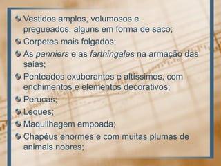 Vestidos amplos, volumosos e pregueados, alguns em forma de saco; Corpetes mais folgados; As panniers e as farthingales na armação das saias; Penteados exuberantes e altíssimos, com enchimentos e elementos decorativos; Perucas; Leques; Maquilhagem empoada; Chapéus enormes e com muitas plumas de animais nobres;