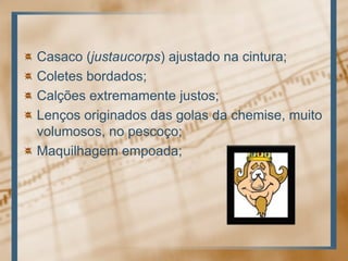 Casaco (justaucorps) ajustado na cintura; Coletes bordados; Calções extremamente justos; Lenços originados das golas da chemise, muito volumosos, no pescoço; Maquilhagem empoada;