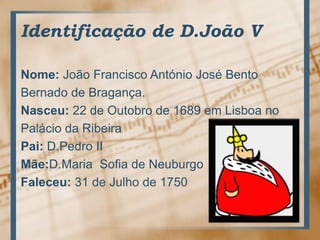 Identificação de D.João VNome: João Francisco António José BentoBernado de Bragança.Nasceu: 22 de Outobro de 1689 em Lisboa noPalácio da RibeiraPai: D.Pedro IIMãe:D.Maria  Sofia de NeuburgoFaleceu: 31 de Julho de 1750