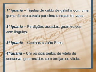 1ª iguaria – Tigelas de caldo de galinha com umagema de ovo,canela por cima e sopas de vaca.2ª iguaria – Perdigões assados, guarnecidoscom linguiça.3ª iguaria – Coelhos à João Pires.4ªiguaria – Um ou dois peitos de vitela deconserva, guarnecidos com torrijas de vitela.