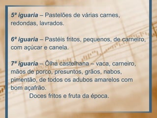 5ª iguaria– Pastelões de váriascarnes,redondas, lavrados.6ª iguaria– Pastéisfritos, pequenos, de carneiro,com açúcar e canela.7ª iguaria – Ôlhacastelhana – vaca, carneiro,mãos de porco, presuntos, grãos, nabos,pimentão, de todososadubosamarelos combomaçafrão. Docesfritos e frutadaépoca.