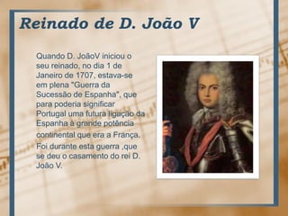 Reinado de D. João VQuando D. JoãoViniciou o seureinado, no dia 1 de Janeiro de 1707, estava-se emplena "Guerra daSucessão de Espanha", queparapoderiasignificar Portugal umafuturaligaçãodaEspanha à grandepotência     continentalque era a França.Foiduranteestaguerra ,que  se deu o casamento do rei D. João V.