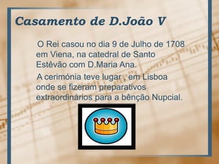Casamento de D.João V    O Reicasou no dia 9 de Julho de 1708 emViena, nacatedral de Santo Estêvão com D.Maria Ana.    A cerimóniatevelugar , emLisboaonde se fizerampreparativosextraordináriospara a bênçãoNupcial.