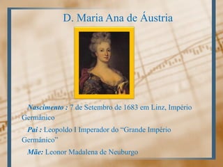 D. Maria Ana de ÁustriaNascimento : 7 de Setembro de 1683 em Linz, Império GermânicoPai : Leopoldo I Imperador do “Grande Império Germânico”Mãe: Leonor Madalena de Neuburgo