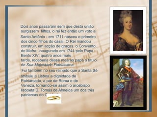 Doisanospassaramsemquedestauniãosurgissemfilhos, o rei fez então um voto a     Santo Antônio - em 1711 nasceu o primeiro dos cincofilhos do casal. O Reimandouconstruir, emacção de graças, o Convento de Mafra, inauguradoem 1744 pelo Papa Bento XIV; quatroanosmaistarde, receberiadessemesmo papa o título de SuaMajestadeFidelíssima.Foitambém no seureinadoque a Santa Séatribuiu a Lisboa a dignidade de Patriarcado, a par de Roma e de Veneza, tornando-se assim o arcebispolisboeta D. Tomás de Almeida um dos trêspatriarcas do Ocidente.
