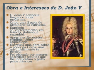 Obra e Interesses de D. João VD. João V conhecialínguas e obrasmodernas.CriouumaEscola do SemináriodaPatriacal.Exprimia-se, correctamente, emfrancês, italiano, e espanhol.Apreciavadiscussõeseruditas, sobrearqueologia.Escreveuumaobrasobre o poderdaCoroa, masqueinfelizmente se perdeu.Foieducadopormestressacerdotesjesuítasquelheinculcaram o gostopelosclássicos. 