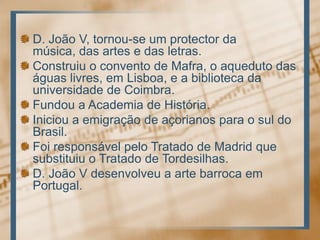 D. João V, tornou-se um protector damúsica, das artes e das letras.Construiu o convento de Mafra, o aqueduto das águaslivres, emLisboa, e a bibliotecadauniversidade de Coimbra.Fundou a Academia de História.Iniciou a emigração de açorianospara o sul do Brasil.FoiresponsávelpeloTratado de Madrid quesubstituiu o Tratado de Tordesilhas.D. João V desenvolveu a arte barrocaem Portugal. 