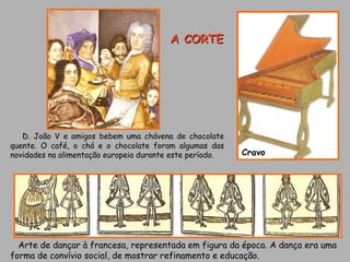 Arte de dançar à francesa, representada em figura da época. A dança era uma forma de convívio social, de mostrar refinamento e educação. Cravo D. João V e amigos bebem uma chávena de chocolate quente. O café, o chá e o chocolate foram algumas das novidades na alimentação europeia durante este período. A CORTE 