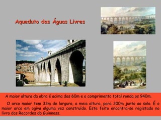A maior altura da obra é acima dos 60m e o comprimento total ronda os 940m. O arco maior tem 33m de largura, a meia altura, para 300m junto ao solo. É o maior arco em ogiva alguma vez construído. Este feito encontra-se registado no livro dos Recordes do Guinness. Aqueduto das Águas Livres 