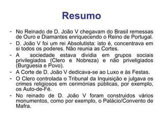 Resumo No Reinado de D. João V chegavam do Brasil remessas de Ouro e Diamantes enriquecendo o Reino de Portugal. D. João V foi um rei Absolutista: isto é, concentrava em si todos os poderes. Não reunia as Cortes. A  sociedade estava dividia em grupos sociais privilegiados (Clero e Nobreza) e não priveligiados (Burguesia e Povo). A Corte de D. João V dedicava-se ao Luxo e às Festas. O Clero controlada o Tribunal da Inquisição e julgava os crimes religiosos em cerimónias públicas, por exemplo, os Auto-de-Fé. No reinado de D. João V foram construidos vários monumentos, como por exemplo, o Palácio/Convento de Mafra. 