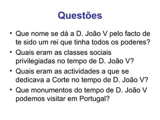 Questões Que nome se dá a D. João V pelo facto de te sido um rei que tinha todos os poderes? Quais eram as classes sociais privilegiadas no tempo de D. João V? Quais eram as actividades a que se dedicava a Corte no tempo de D. João V? Que monumentos do tempo de D. João V podemos visitar em Portugal? 