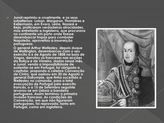 Junot reprimiu-a cruelmente, e os seus subalternos  Loison, Margaron, Thomiéres e Kellermann, em Évora, Leiria, Nazaré e Beja, praticaram verdadeiras atrocidades, mas entretanto a Inglaterra, que procurava no continente um porto onde fizesse desembarcar tropas para combater Napoleão, aproveitou a insurreição portuguesa.   O general Arthur Wellesley, depois duque de Wellington, desembarcou com o seu exército a 6 de Agosto de 1808 na baía de Vagos, derrotou os franceses nas acções da Roliça e de Vimeiro, dadas nesse mês, e Junot, venda a impossibilidade de sustentar-se em Portugal, foi obrigado a capitular, propondo a célebre Convenção de Cintra, que assinou em 30 de Agosto o general Dalrymple, que tinha sucedido a Wellesley no comando, para a total evacuação de Portugal pelo exercito francês, o a 15 de Setembro seguinte arvorou-se em Lisboa a bandeira portuguesa. Assim terminou a primeira invasão francesa. As condições da Convenção, em que não figuraram portugueses, foi reprovada, tanto em Portugal, como em Inglaterra.