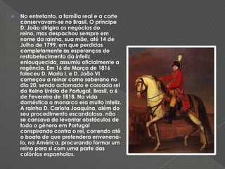 No entretanto, a família real e a corte conservavam-se no Brasil. O príncipe D. João dirigira os negócios do reino, mas despachou sempre em nome da rainha, sua mãe, até 14 de Julho de 1799, em que perdidas completamente as esperanças do restabelecimento da infeliz enlouquecida, assumiu oficialmente a regência. Em 16 de Março de 1816 faleceu D. Maria I, e D. João VI começou a reinar como soberano no dia 20, sendo aclamado e coroado rei do Reino Unido de Portugal, Brasil, a 6 de Fevereiro de 1818. Na vida doméstica o monarca era muito infeliz. A rainha D. Carlota Joaquina, além do seu procedimento escandaloso, não se cansava de levantar obstáculos de todo o género em Portugal conspirando contra o rei, correndo até o boato de que pretendera envenená-lo, na América, procurando formar um reino para si com uma parte das colónias espanholas.