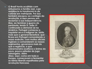 O Brasil havia acolhido com entusiasmo a família real, cuja residência ia transformá-lo de colónia em metrópole. Por isso também escapou ao contágio da revolução, e nem pensou em reclamar a sua independência. Mas, ao terminar a guerra da península, tendo D. João VI continuado a demorar-se na América, Portugal começou a inquietar-se e a indignar-se, tanto mais que o general Beresford, que ficara em Portugal comandando o nosso exército, com muitos oficiais ingleses a comandarem os nossos regimentos, governava mais do que a regência, o que sobremaneira exaltava o ânimo do povo, pouco sofredor do jugo estrangeiro. Além disso, aqui, como em toda a Europa, começavam a fermentar as ideias liberais espalhadas pela revolução francesa.