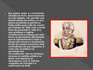 Era, porém, tarde, e o movimento iniciado no Porto, desenvolvendo-se com rapidez, não permitiu que fossem postos em prática os seus planos prudentes e patrióticos. Partiu então para o Rio de Janeiro em Outubro de 1820, com o intuito firme de persuadir D. João VI a que aceitasse o regime constitucional e evitasse por esta forma as gravíssimas dificuldades que se apresentavam a todo o observador sincero e esclarecido. No Rio de Janeiro encontrou mais contradições do que esperava. A corte não acreditava na gravidade das circunstâncias, nem se mostrava receosa da opinião pública no Brasil, mas depressa se desenganou com as notícias chegadas de Portugal e a sublevação da Baía. 