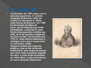 D. João VIA 8 de Maio de 1785 casou com a princesa espanhola, D. Carlota Joaquina de Bourbon, filha de Carlos IV e da rainha D. Maria Luísa Teresa de Bourbon. Em 1788 foi declarado herdeiro do trono, por ter falecido seu irmão primogénito, o príncipe D. José. Tendo enlouquecido a rainha sua mãe, teve de assumir a regência do reino no dia 1 de Fevereiro de 1792. D. João estava habituado a entregar-se à caça e a percorrer os conventos, muito despreocupado dos negocies públicos, que se lhe tornavam indiferentes, bem longe de pensar que seria cedo nomeado regente do reino, e mais tarde aclamado rei. Além disso, o país encontrava-se numa situação deplorável. 
