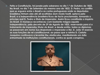 Feita a Constituição, foi jurada pelo soberano no dia 1.º de Outubro de 1822. No Brasil, no dia 7 de Setembro do mesmo ano de 1822, D. Pedro, no conflito que se erguera entre o Brasil e as cortes portuguesas onde os deputados brasileiros tinham sido até ali acolhidos dum modo hostil, optava pelo Brasil, e a independência brasileira ficou de facto proclamada, tomando o príncipe real D. Pedro o título de imperador. Assim ficou constituído o império do Brasil. O monarca reconheceu com bastante mágoa aquela independência, pelo decreto de 29 de Agosto de 1825, reservando para si o tratamento de imperador titular do Brasil, e desde então, todos os diplomas se passavam em nome Sua Majestade o Imperador e Rei. D. João VI exercia as suas funções de rei constitucional, ao passo que a rainha D. Carlota Joaquina continuava a levantar-lhe obstáculos, manifestando um ódio entranhado ás instituições constitucionais, contra as quais conspirou.
