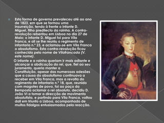 Esta forma de governo prevaleceu até ao ano de 1823, em que se formou uma insurreição, tendo à frente o infante D. Miguel, filho predilecto da rainha. A contra-revolução rebentou em Lisboa no dia 27 de Maio; o infante D. Miguel foi para Vila Franca, e ali se lhe reuniu o regimento de infantaria n.º 23, e aclamou-se em Vila Franca o absolutismo. Esta contra-revolução ficou conhecida pelo nome de Vilafrancada (V. este nome).   O infante e a rainha queriam ir mais adiante e alcançar a abdicação do rei, que, fiel ao seu juramento, queria manter a Constituição, apesar das numerosas adesões que a causa do absolutismo continuava a receber em ViIa Franca, mas a revolta do regimento de infantaria n.º 18, que, reunido com magotes de povo, foi ao paço da Bemposta aclamar o rei absoluto, decidiu D. João VI a tomar a direcção de movimento absolutista, e partindo para Vila Franca, voltou dali em triunfo a Lisboa, acompanhado de muitos fidalgos entusiasmados pela reacção. 