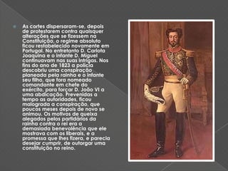 As cortes dispersaram-se, depois de protestarem contra quaisquer alterações que se fizessem na Constituição, o regime absoluto ficou restabelecido novamente em Portugal. No entretanto D. Carlota Joaquina e o infante D. Miguel continuavam nas suas intrigas. Nos fins do ano de 1823 a polícia descobriu uma conspiração planeada pela rainha e o infante seu filho, que fora nomeado comandante em chefe do exército, para forçar D. João VI a uma abdicação. Prevenidas a tempo as autoridades, ficou malograda a conspiração, que poucos meses depois de novo se animou. Os motivos de queixa alegados pelos partidários da rainha contra o rei era a demasiada benevolência que ele mostrava com os liberais, e a promessa que lhes fizera, e parecia desejar cumprir, de outorgar uma constituição no reino. 