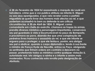 A 28 do Fevereiro de 1824 foi assassinado o marquês de Loulé em Salvaterra, crime que a voz publica atribuiu ao infante D. Miguel ou aos seus apaniguados, e que veio revelar como o partido miguelista se queria livrar dos homens mais afectos ao rei, e que poderiam aconselhá-lo bem ou defende-lo em críticas circunstâncias. A 30 de Abril de 1824, D. Miguel, como comandante em chefe do exército, chamava as tropas às armas, prendia diversos ministros e personagens importantes, conservava seu pai guardado à vista e incomunicável no paço da Bemposta, e proclamava ao povo, dizendo-lhe que uma conspiração de pedreiros livres tramava o assassínio do rei, e que ele infante se erguera para o proteger; o que ele tentava, porém, era obrigar seu pai a abdicar, quando o corpo diplomático, tendo à sua frente o ministro de França Hyde de Neuville, entrou no Paço, obrigando as sentinelas que tinham ordens em contrário a deixarem-no passar, protestando todos os ministros contra qualquer violação à, autoridade real. Isto obrigou a rainha e o infante a serem mais moderados. Ficou conhecida esta revolta pela designação de Abrilada.