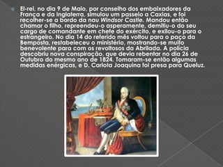 El-rei, no dia 9 de Maio, por conselho dos embaixadores da França e da Inglaterra, simulou um passeio a Caxias, e foi recolher-se a bordo da nau Windsor Castle. Mandou então chamar o filho, repreendeu-o asperamente, demitiu-o do seu cargo de comandante em chefe do exército, e exilou-o para o estrangeiro. No dia 14 do referido mês voltou para o paço da Bemposta, restabeleceu o ministério, mostrando-se muito benevolente para com os revoltosos da Abrilada. A polícia descobriu nova conspiração, que devia rebentar no dia 26 de Outubro do mesmo ano de 1824. Tomaram-se então algumas medidas enérgicas, e D. Carlota Joaquina foi presa para Queluz. 