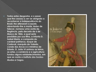 Todos estes desgostos, e o pesar que lhe causou o ver-se obrigado a reconhecer a independência do Brasil, lhe alteraram a saúde, abreviando-lhe a morte. Antes de falecer, nomeou uma Junta de Regência, pelo decreto de 6 de Março de 1826, a qual seria presidida por sua filha, a infanta D. Isabel Maria, e composta do cardeal patriarca, duque de Cadaval, marquês de Valada, conde dos Arcos e 6 ministros de Estado. D. João VI animou as letras, as artes, o comércio e a agricultura; fundou alguns estabelecimentos, em que se conta o Instituto dos Surdos-Mudos e Cegos. 