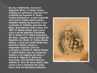 Do seu matrimónio, houve os seguintes filhos: D. Maria Teresa, casada em primeiras núpcias com o infante de Espanha D. Pedro Carlos de Bourbon, e pela segunda vez com D. Carlos Maria Isidoro, também infante de Espanha e seu cunhado; D. António, príncipe da Beira, que faleceu com 6 anos, em 1801; D. Maria Isabel, que casou com o rei de Espanha, Fernando VII; D. Pedro IV; D. Maria Francisca de Assis, casada com o príncipe de Espanha, já citado, D. Carlos Maria Isidoro, o qual por morte desta sua primeira mulher, passou a segundas núpcias com sua cunhada, a infanta D. Maria Teresa; D. Isabel Maria, que se conservou solteira, e foi regente do reino; o infante D. Miguel; D. Maria da Assunção, que também faleceu solteira; D. Ana de Jesus Maria, que casou com o marquês de Loulé, Nuno José de Mendonça Barreto. 