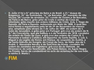 D. João VI foi o 8.º príncipe da Beira e do Brasil, o 21.º duque de Bragança, 18.º de Guimarães, 16.º de Barcelos, 20.º marquês de Vila Viçosa, 24.º conde de Arraiolos; 22.º conde de Ourém e de Barcelos, de Faria e de Neiva; grão‑prior do Crato e senhor da Casa do Infantado; grão-mestre das ordens militares de Cristo, Avis, S. Tiago da Espada, da Torre e Espada, restaurada em Maio de 1808, à qual deu nova forma e regulamento pela lei de 29 de Novembro do mesmo ano, ampliado pelo alvará de 5 de Julho de 1809; da ordem de S. João de Jerusalém, e grão‑prior em Portugal; grã-cruz da ordem de N. Sr.ª da Conceição, que ele instituiu a 6 de Fevereiro de 1818; cavaleiro da ordem do Tosão de Ouro, e grã-cruz das ordens de Carlos III, S. Fernando e Isabel a Católica, em Espanha; do Santo Espírito, S. Luís, S. Miguel e da Legião de Honra, em França; de Leopoldo da Áustria, e de Santo Estêvão da Hungria, da Coroa de Ferro, de Itália; das de S. André, S. Alexandre Nevsky e de Sant'Ana da Rússia, cavaleiro da ordem da Jarreteira em Inglaterra; grã-cruz da do Elefante, de Dinamarca; do Leão Neerlandês, dos Países Baixos; da Águia Negra, na Prússia. Serviu de condestável no acto da aclamação de sua mãe, a rainha D. Maria I. FIM