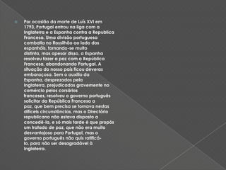 Por ocasião da morte de Luís XVI em 1793, Portugal entrou na liga com a Inglaterra e a Espanha contra a Republica Francesa. Uma divisão portuguesa combatia no Rossilhão ao lado dos espanhóis, tornando-se muito distinta, mas apesar disso, a Espanha resolveu fazer a paz com a República Francesa, abandonando Portugal. A situação do nosso país ficou deveras embaraçosa. Sem o auxilio da Espanha, desprezados pela Inglaterra, prejudicados gravemente no comércio pelos corsários franceses, resolveu o governo português solicitar da República Francesa a paz, que bem precisa se tornava nestas difíceis circunstâncias, mas o Directório republicano não estava disposto a concedê-la, e só mais tarde é que propôs um tratado de paz, que não era muito desvantajoso para Portugal, mas o governo português não quis ratificá-lo, para não ser desagradável à Inglaterra. 