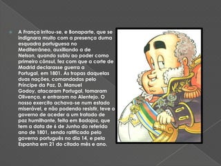 A França irritou-se, e Bonaparte, que se indignara muito com a presença duma esquadra portuguesa no Mediterrâneo, auxiliando a de Nelson, quando subiu ao poder como primeiro cônsul, fez com que a corte de Madrid declarasse guerra a Portugal, em 1801. As tropas daquelas duas nações, comandadas pelo Príncipe da Paz, D. Manuel Godoy, atacaram Portugal, tomaram Olivença, e entraram no Alentejo. O nosso exercito achava-se num estado miserável, e não podendo resistir, teve o governo de aceder a um tratado de paz humilhante, feita em Badajoz, que tem a data de 6 de Junho do referido ano de 1801, sendo ratificado pelo governo português no dia 14, e pela Espanha em 21 do citado mês e ano. 