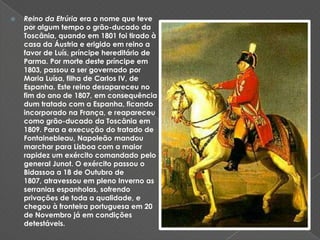 Reino da Etrúria era o nome que teve por algum tempo o grão-ducado da Toscânia, quando em 1801 foi tirado à casa da Áustria e erigido em reino a favor de Luís, príncipe hereditário de Parma. Por morte deste príncipe em 1803, passou a ser governado por Maria Luísa, filha de Carlos IV, de Espanha. Este reino desapareceu no fim do ano de 1807, em consequência dum tratado com a Espanha, ficando incorporado na França, e reapareceu como grão-ducado da Toscânia em 1809. Para a execução do tratado de Fontainebleau, Napoleão mandou marchar para Lisboa com a maior rapidez um exército comandado pelo general Junot. O exército passou o Bidassoa a 18 de Outubro de 1807, atravessou em pleno Inverno as serranias espanholas, sofrendo privações de toda a qualidade, e chegou à fronteira portuguesa em 20 de Novembro já em condições detestáveis.