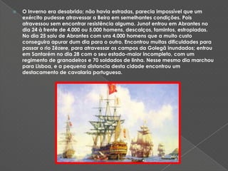 O Inverno era desabrido; não havia estradas, parecia impossível que um exército pudesse atravessar a Beira em semelhantes condições. Pois atravessou sem encontrar resistência alguma. Junot entrou em Abrantes no dia 24 à frente de 4.000 ou 5.000 homens, descalços, famintos, estropiadas. No dia 25 saiu de Abrantes com uns 4.000 homens que a muito custo conseguira apurar dum dia para o outro. Encontrou muitas dificuldades para passar o rio Zêzere, para atravessar os campos da Golegã inundados; entrou em Santarém no dia 28 com o seu estado-maior incompleto, com um regimento de granadeiros e 70 soldados de linha. Nesse mesmo dia marchou para Lisboa, e a pequena distancia desta cidade encontrou um destacamento de cavalaria portuguesa. 