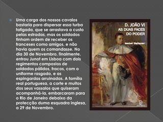 Uma carga dos nossos cavalos bastaria para dispersar essa turba fatigada, que se arrastava a custo pelas estradas, mas os soldados tinham ordem de receber os franceses como amigos, e não havia quem os comandasse. No dia 30 de Novembro, finalmente, entrou Junot em Lisboa com dois regimentos compostos de soldados pálidos, fracos, com o uniforme rasgado, e as espingardas arruinadas. A família real portuguesa, a corte e muitos dos seus vassalos que quiseram acompanhá-la, embarcaram para o Rio de Janeiro debaixo da protecção duma esquadra inglesa, a 29 de Novembro.