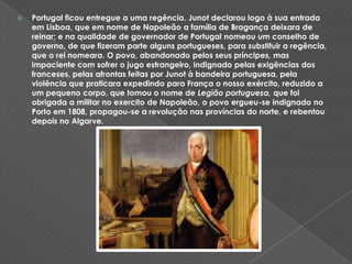 Portugal ficou entregue a uma regência. Junot declarou logo à sua entrada em Lisboa, que em nome de Napoleão a família de Bragança deixara de reinar; e na qualidade de governador de Portugal nomeou um conselho de governo, de que fizeram parte alguns portugueses, para substituir a regência, que o rei nomeara. O povo, abandonado pelos seus príncipes, mas impaciente com sofrer o jugo estrangeiro, indignado pelas exigências dos franceses, pelas afrontas feitas por Junot à bandeira portuguesa, pela violência que praticara expedindo para França o nosso exército, reduzido a um pequeno corpo, que tomou o nome de Legião portuguesa, que foi obrigada a militar no exercito de Napoleão, o povo ergueu-se indignado no Porto em 1808, propagou-se a revolução nas províncias do norte, e rebentou depois no Algarve. 