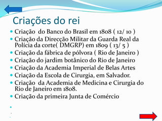Criações do rei
 Criação do Banco do Brasil em 1808 ( 12/ 10 )
 Criação da Direcção Militar da Guarda Real da
  Polícia da corte( DMGRP) em 1809 ( 13/ 5 )
 Criação da fábrica de pólvora ( Rio de Janeiro )
 Criação do jardim botânico do Rio de Janeiro
 Criação da Academia Imperial de Belas Artes
 Criação da Escola de Cirurgia, em Salvador.
 Criação da Academia de Medicina e Cirurgia do
  Rio de Janeiro em 1808.
 Criação da primeira Junta de Comércio

.

 