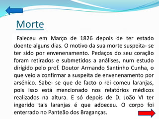 Morte
 Faleceu em Março de 1826 depois de ter estado
doente alguns dias. O motivo da sua morte suspeita- se
ter sido por envenenamento. Pedaços do seu coração
foram retirados e submetidos a análises, num estudo
dirigido pelo prof. Doutor Armando Santinho Cunha, o
que veio a confirmar a suspeita de envenenamento por
arsénico. Sabe- se que de facto o rei comeu laranjas,
pois isso está mencionado nos relatórios médicos
realizados na altura. E só depois de D. João VI ter
ingerido tais laranjas é que adoeceu. O corpo foi
enterrado no Panteão dos Braganças.
 
