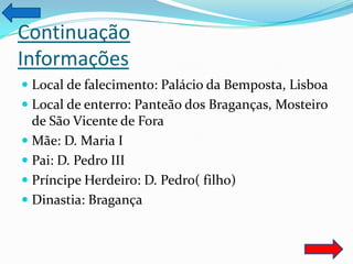 Continuação
Informações
 Local de falecimento: Palácio da Bemposta, Lisboa
 Local de enterro: Panteão dos Braganças, Mosteiro
  de São Vicente de Fora
 Mãe: D. Maria I
 Pai: D. Pedro III
 Príncipe Herdeiro: D. Pedro( filho)
 Dinastia: Bragança
 