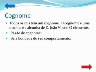 Cognome
 Todos os reis têm um cognome. O cognome é uma
 alcunha e a alcunha de D. João VI era: O clemente.
 Razão do cognome:
 Bela bondade do seu comportamento.
 