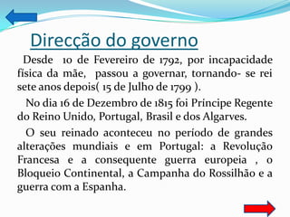 Direcção do governo
  Desde 10 de Fevereiro de 1792, por incapacidade
física da mãe, passou a governar, tornando- se rei
sete anos depois( 15 de Julho de 1799 ).
  No dia 16 de Dezembro de 1815 foi Príncipe Regente
do Reino Unido, Portugal, Brasil e dos Algarves.
  O seu reinado aconteceu no período de grandes
alterações mundiais e em Portugal: a Revolução
Francesa e a consequente guerra europeia , o
Bloqueio Continental, a Campanha do Rossilhão e a
guerra com a Espanha.
 