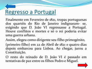 Regresso a Portugal
Finalmente em Fevereiro de 1821, tropas portuguesas
dos quartéis do Rio de Janeiro indignaram- se,
exigindo que D. João VI regressasse a Portugal.
Houve conflitos e mortes e só o rei poderia evitar
uma guerra urbana.
Assim, elegeu como dirigente seu filho primogénito,
(primeiro filho) em 22 de Abril de 1821 e quatro dias
depois embarcou para Lisboa. Ao chegar, jurou a
Constituição.
O resto do reinado de D. João VI é passado em
tentativas de paz entre os filhos Pedro e Miguel.
 