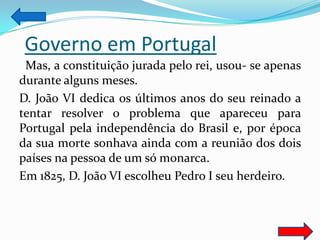 Governo em Portugal
 Mas, a constituição jurada pelo rei, usou- se apenas
durante alguns meses.
D. João VI dedica os últimos anos do seu reinado a
tentar resolver o problema que apareceu para
Portugal pela independência do Brasil e, por época
da sua morte sonhava ainda com a reunião dos dois
países na pessoa de um só monarca.
Em 1825, D. João VI escolheu Pedro I seu herdeiro.
 