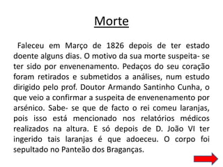 Morte
 Faleceu em Março de 1826 depois de ter estado
doente alguns dias. O motivo da sua morte suspeita- se
ter sido por envenenamento. Pedaços do seu coração
foram retirados e submetidos a análises, num estudo
dirigido pelo prof. Doutor Armando Santinho Cunha, o
que veio a confirmar a suspeita de envenenamento por
arsénico. Sabe- se que de facto o rei comeu laranjas,
pois isso está mencionado nos relatórios médicos
realizados na altura. E só depois de D. João VI ter
ingerido tais laranjas é que adoeceu. O corpo foi
sepultado no Panteão dos Braganças.
 