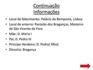 Continuação
                  Informações
• Local de falecimento: Palácio da Bemposta, Lisboa
• Local de enterro: Panteão dos Braganças, Mosteiro
  de São Vicente de Fora
• Mãe: D. Maria I
• Pai: D. Pedro III
• Príncipe Herdeiro: D. Pedro( filho)
• Dinastia: Bragança
 