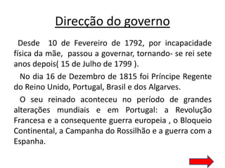 Direcção do governo
  Desde 10 de Fevereiro de 1792, por incapacidade
física da mãe, passou a governar, tornando- se rei sete
anos depois( 15 de Julho de 1799 ).
  No dia 16 de Dezembro de 1815 foi Príncipe Regente
do Reino Unido, Portugal, Brasil e dos Algarves.
  O seu reinado aconteceu no período de grandes
alterações mundiais e em Portugal: a Revolução
Francesa e a consequente guerra europeia , o Bloqueio
Continental, a Campanha do Rossilhão e a guerra com a
Espanha.
 
