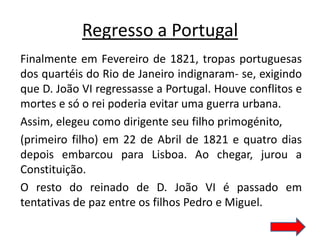 Regresso a Portugal
Finalmente em Fevereiro de 1821, tropas portuguesas
dos quartéis do Rio de Janeiro indignaram- se, exigindo
que D. João VI regressasse a Portugal. Houve conflitos e
mortes e só o rei poderia evitar uma guerra urbana.
Assim, elegeu como dirigente seu filho primogénito,
(primeiro filho) em 22 de Abril de 1821 e quatro dias
depois embarcou para Lisboa. Ao chegar, jurou a
Constituição.
O resto do reinado de D. João VI é passado em
tentativas de paz entre os filhos Pedro e Miguel.
 